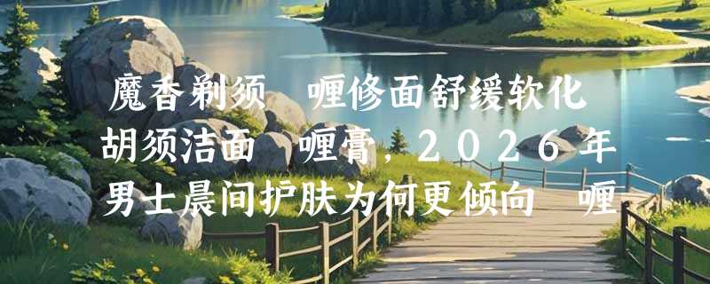 魔香剃须啫喱修面舒缓软化胡须洁面啫喱膏，2026年男士晨间护肤为何更倾向啫喱型？
