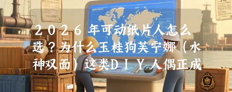 2026年可动纸片人怎么选？为什么玉桂狗芙宁娜（水神双面）这类DIY人偶正成手工圈新刚需？