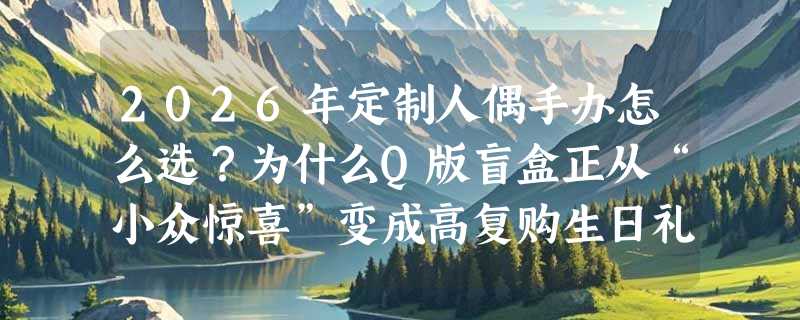 2026年定制人偶手办怎么选？为什么Q版盲盒正从“小众惊喜”变成高复购生日礼首选？