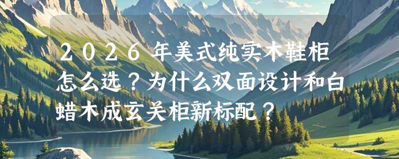 2026年美式纯实木鞋柜怎么选？为什么双面设计和白蜡木成玄关柜新标配？