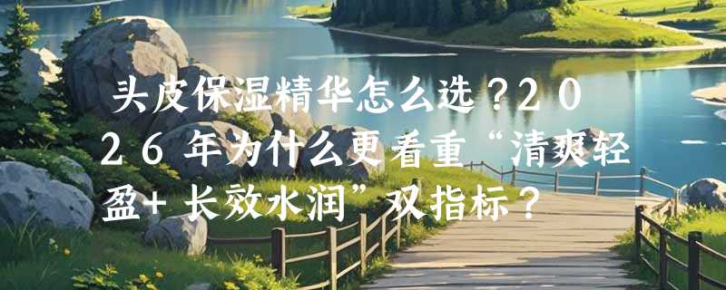 头皮保湿精华怎么选？2026年为什么更看重“清爽轻盈+长效水润”双指标？