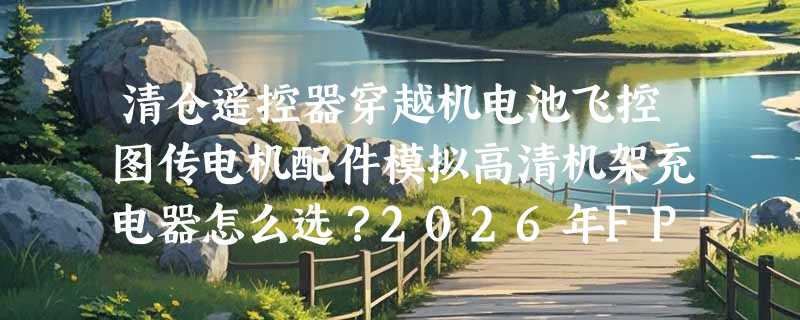 清仓遥控器穿越机电池飞控图传电机配件模拟高清机架充电器怎么选？2026年FPV清仓选购为何更看重“即装即飞”与协议兼容性？