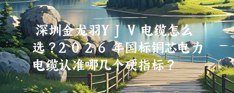 深圳金龙羽YJV电缆怎么选？2026年国标铜芯电力电缆认准哪几个硬指标？