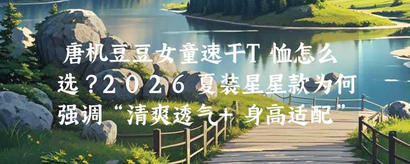 唐机豆豆女童速干T恤怎么选？2026夏装星星款为何强调“清爽透气+身高适配”？