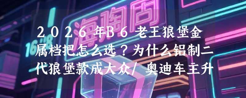 2026年B6老王狼堡金属档把怎么选？为什么铝制二代狼堡款成大众/奥迪车主升级首选？