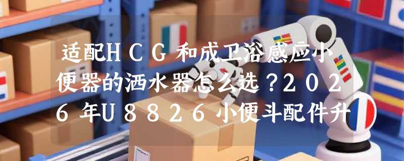 适配HCG和成卫浴感应小便器的洒水器怎么选？2026年U8826小便斗配件升级关键在哪？