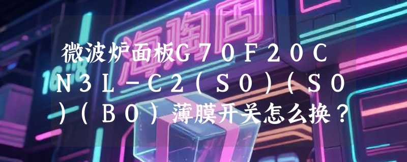 微波炉面板G70F20CN3L-C2(S0)(SO)(BO)薄膜开关怎么换？2026年格兰仕原厂按键升级有哪些新要点？