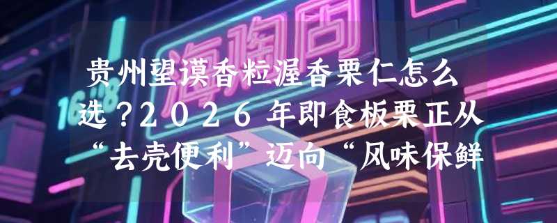 贵州望谟香粒渥香栗仁怎么选？2026年即食板栗正从“去壳便利”迈向“风味保鲜新标准”