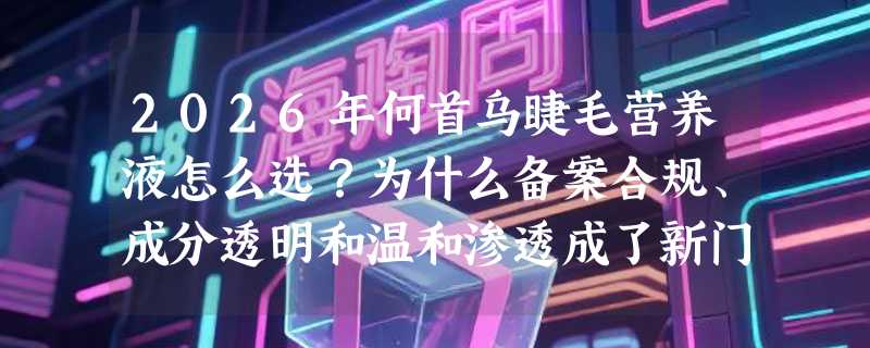 2026年何首乌睫毛营养液怎么选？为什么备案合规、成分透明和温和渗透成了新门槛？