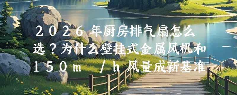 2026年厨房排气扇怎么选？为什么壁挂式金属风机和150m³/h风量成新基准？