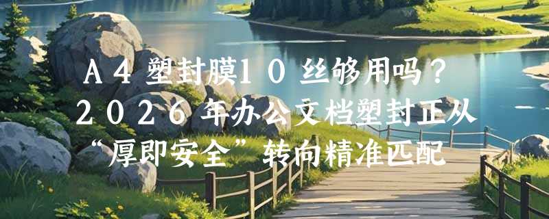 A4塑封膜10丝够用吗？2026年办公文档塑封正从“厚即安全”转向精准匹配