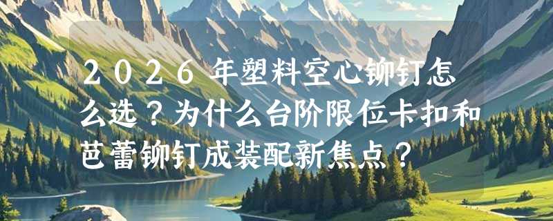 2026年塑料空心铆钉怎么选？为什么台阶限位卡扣和芭蕾铆钉成装配新焦点？