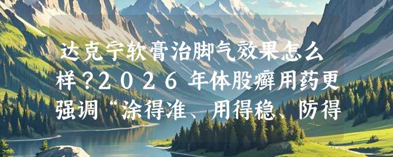 达克宁软膏治脚气效果怎么样？2026年体股癣用药更强调“涂得准、用得稳、防得早”