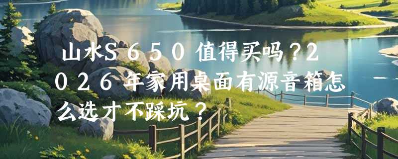 山水S650值得买吗？2026年家用桌面有源音箱怎么选才不踩坑？