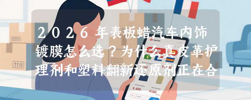 2026年表板蜡汽车内饰镀膜怎么选？为什么真皮革护理剂和塑料翻新还原剂正在合二为一？