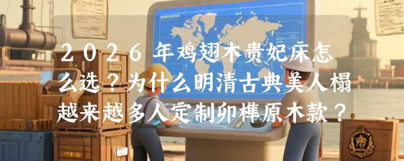 2026年鸡翅木贵妃床怎么选？为什么明清古典美人榻越来越多人定制卯榫原木款？
