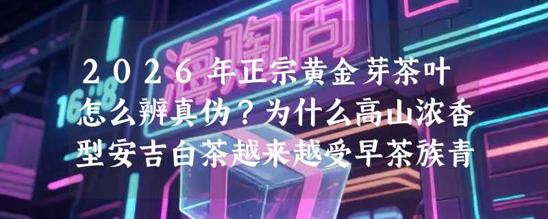 2026年正宗黄金芽茶叶怎么辨真伪？为什么高山浓香型安吉白茶越来越受早茶族青睐？