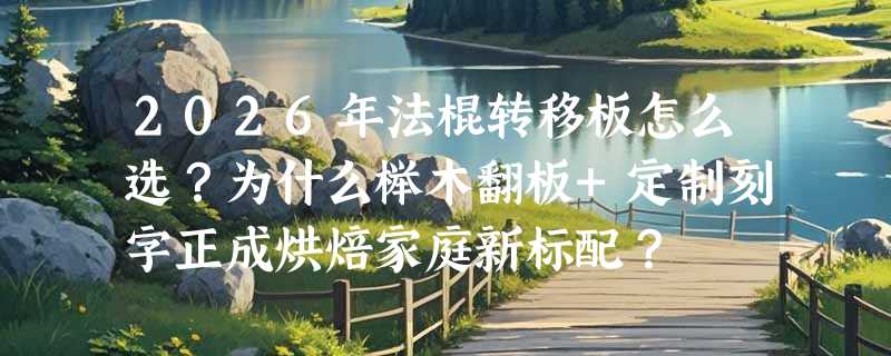 2026年法棍转移板怎么选？为什么榉木翻板+定制刻字正成烘焙家庭新标配？