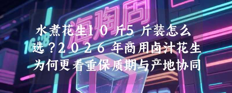 水煮花生10斤5斤装怎么选？2026年商用卤汁花生为何更看重保质期与产地协同？