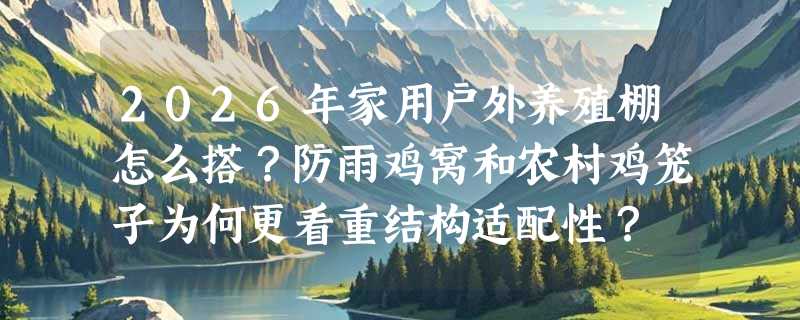 2026年家用户外养殖棚怎么搭？防雨鸡窝和农村鸡笼子为何更看重结构适配性？