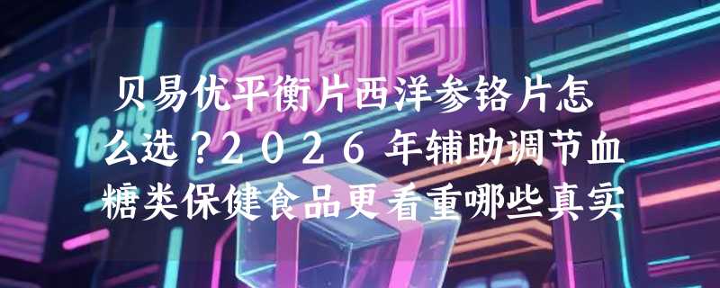 贝易优平衡片西洋参铬片怎么选？2026年辅助调节血糖类保健食品更看重哪些真实指标？