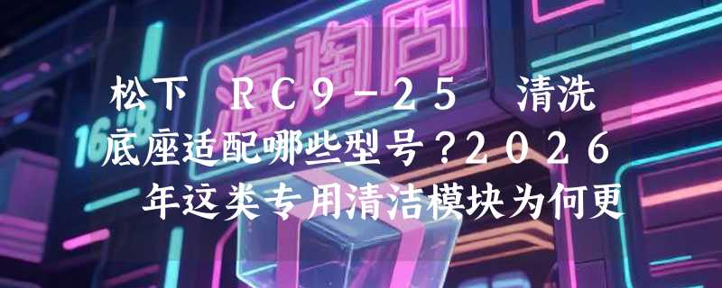 松下 RC9-25 清洗底座适配哪些型号？2026 年这类专用清洁模块为何更强调“即插即净”？