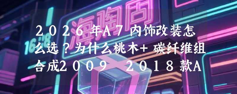 2026年A7内饰改装怎么选？为什么桃木+碳纤维组合成2009–2018款A7车主的首选方案？