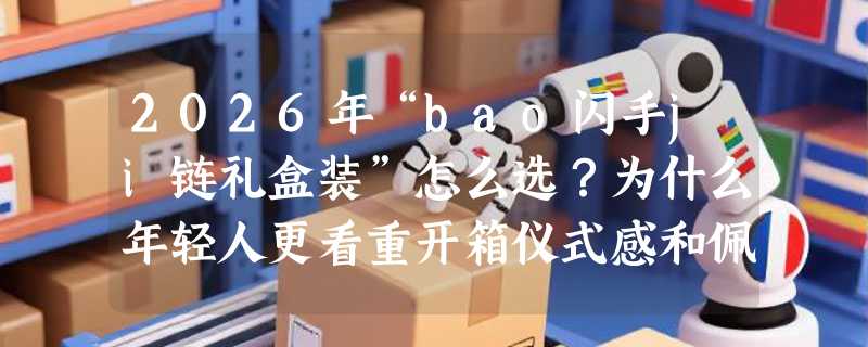 2026年“bao闪手ji链礼盒装”怎么选？为什么年轻人更看重开箱仪式感和佩戴舒适度？