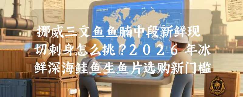 挪威三文鱼鱼腩中段新鲜现切刺身怎么挑？2026年冰鲜深海鲑鱼生鱼片选购新门槛在哪？