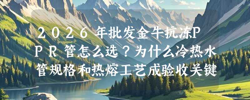 2026年批发金牛抗冻PPR管怎么选？为什么冷热水管规格和热熔工艺成验收关键？