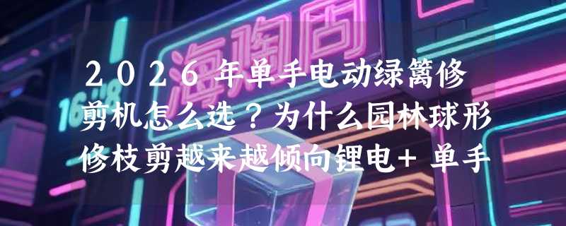 2026年单手电动绿篱修剪机怎么选？为什么园林球形修枝剪越来越倾向锂电+单手结构？