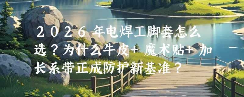 2026年电焊工脚套怎么选？为什么牛皮+魔术贴+加长系带正成防护新基准？