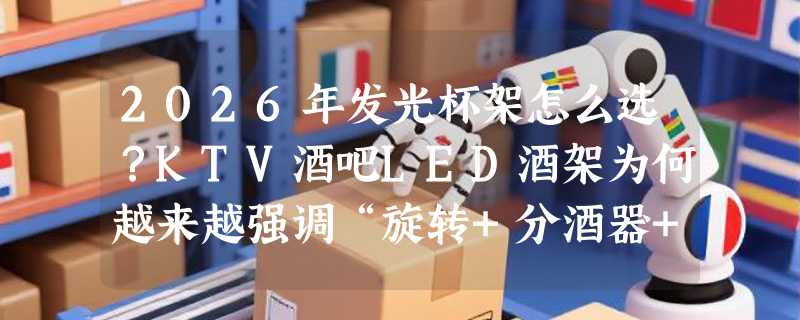 2026年发光杯架怎么选？KTV酒吧LED酒架为何越来越强调“旋转+分酒器+干冰碗”组合？