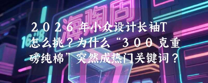 2026年小众设计长袖T怎么挑？为什么“300克重磅纯棉”突然成热门关键词？
