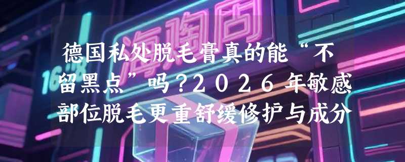 德国私处脱毛膏真的能“不留黑点”吗？2026年敏感部位脱毛更重舒缓修护与成分透明