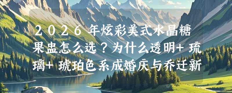 2026年炫彩美式水晶糖果盅怎么选？为什么透明+琉璃+琥珀色系成婚庆与乔迁新主流？