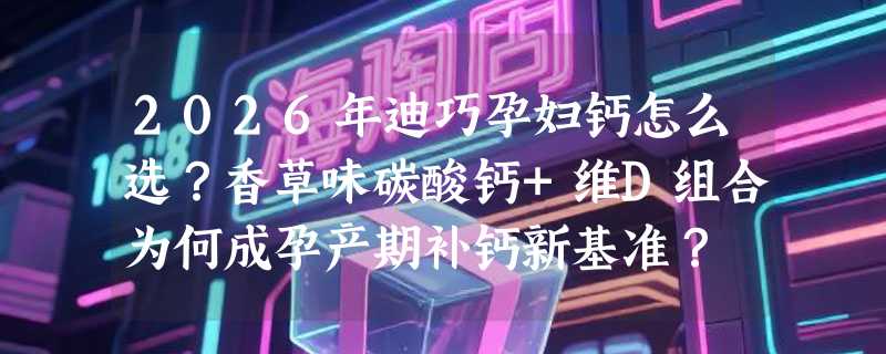 2026年迪巧孕妇钙怎么选？香草味碳酸钙+维D组合为何成孕产期补钙新基准？