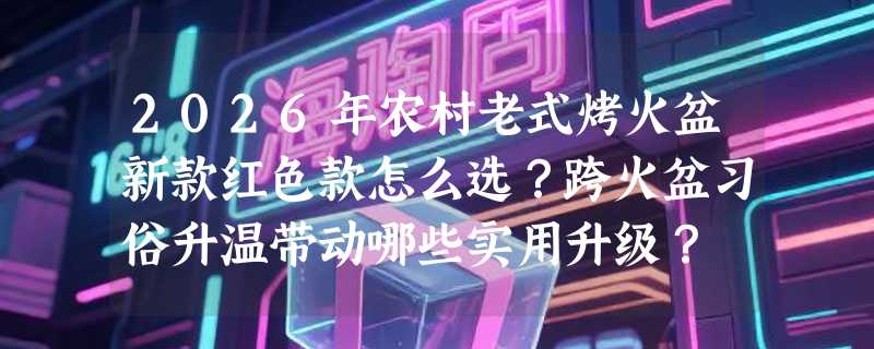 2026年农村老式烤火盆新款红色款怎么选？跨火盆习俗升温带动哪些实用升级？