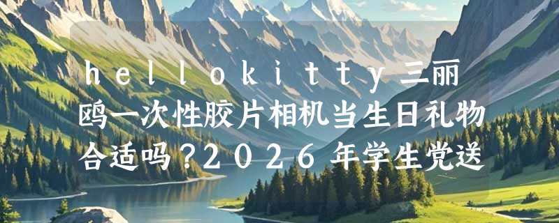 hellokitty三丽鸥一次性胶片相机当生日礼物合适吗？2026年学生党送闺蜜的创意胶片礼怎么挑？