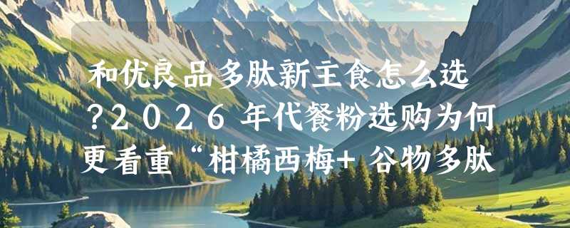 和优良品多肽新主食怎么选？2026年代餐粉选购为何更看重“柑橘西梅+谷物多肽”双配比？