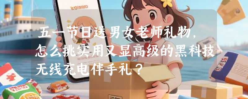 五一节日送男女老师礼物，怎么挑实用又显高级的黑科技无线充电伴手礼？