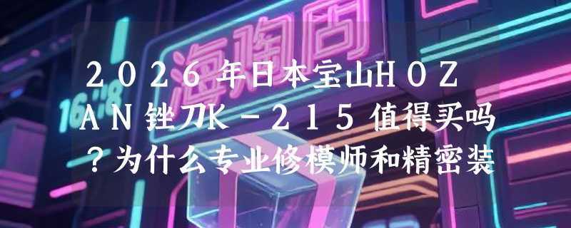 2026年日本宝山HOZAN锉刀K-215值得买吗？为什么专业修模师和精密装配工都在用它？