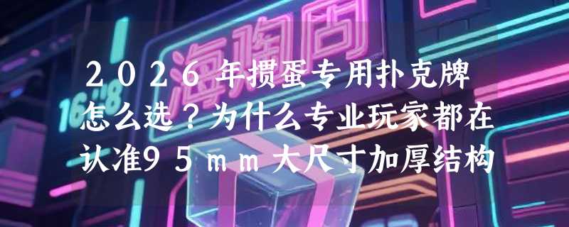 2026年掼蛋专用扑克牌怎么选？为什么专业玩家都在认准95mm大尺寸加厚结构？