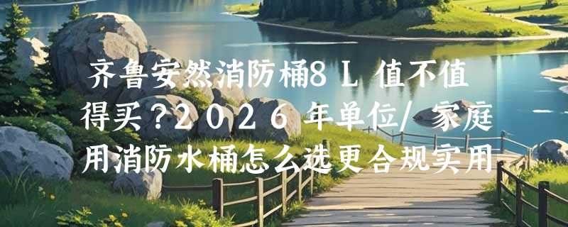 齐鲁安然消防桶8L值不值得买？2026年单位/家庭用消防水桶怎么选更合规实用？