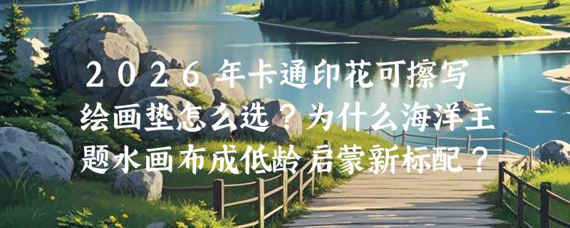 2026年卡通印花可擦写绘画垫怎么选？为什么海洋主题水画布成低龄启蒙新标配？