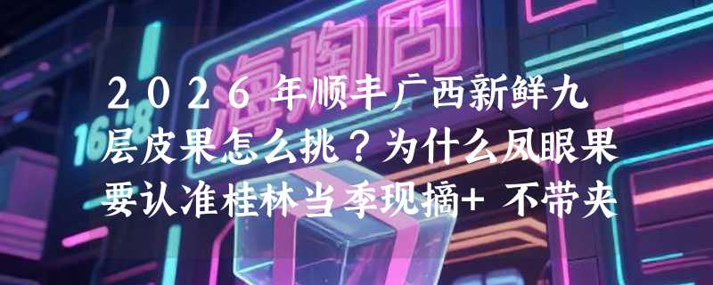 2026年顺丰广西新鲜九层皮果怎么挑？为什么凤眼果要认准桂林当季现摘+不带夹？