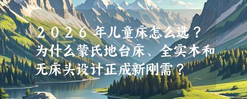 2026年儿童床怎么选？为什么蒙氏地台床、全实木和无床头设计正成新刚需？