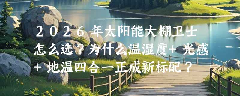 2026年太阳能大棚卫士怎么选？为什么温湿度+光感+地温四合一正成新标配？