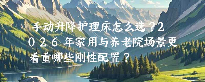 手动升降护理床怎么选？2026年家用与养老院场景更看重哪些刚性配置？
