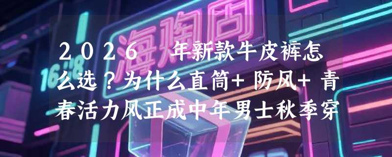 2026 年新款牛皮裤怎么选？为什么直筒+防风+青春活力风正成中年男士秋季穿搭新基准？